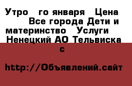  Утро 1-го января › Цена ­ 18 - Все города Дети и материнство » Услуги   . Ненецкий АО,Тельвиска с.